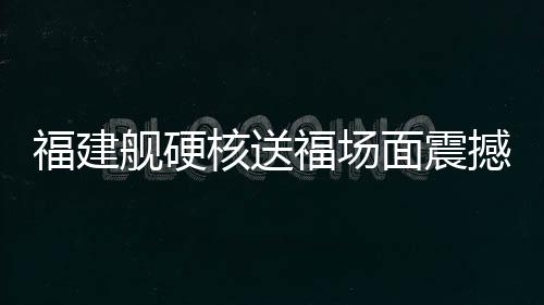 福建艦硬核送福場(chǎng)面震撼 一覽中國(guó)海軍新力量