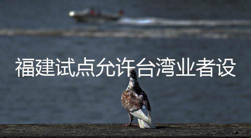福建試點(diǎn)允許臺(tái)灣業(yè)者設(shè)立廣播電視節(jié)目制作經(jīng)營(yíng)公司