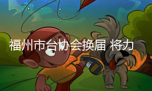 福州市臺(tái)協(xié)會(huì)換屆 將力促“以商引商、以臺(tái)引臺(tái)”