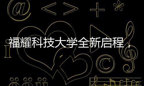 福耀科技大學全新啟程，首批設(shè)置四個本科專業(yè)