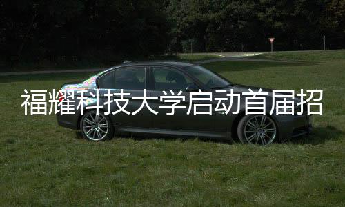 福耀科技大學(xué)啟動首屆招生計(jì)劃，首批學(xué)子名額限定在100人以內(nèi)
