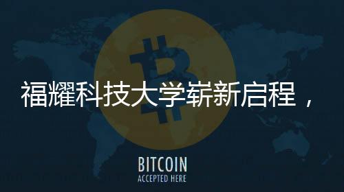 福耀科技大學(xué)嶄新啟程，首批設(shè)置四個本科專業(yè)