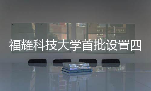 福耀科技大學首批設(shè)置四個本科專業(yè)，培育未來科技新星