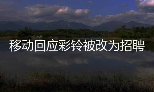 移動回應彩鈴被改為招聘廣告，用戶權益保障與業(yè)務調整細節(jié)解析