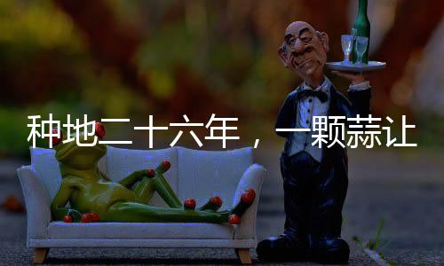 種地二十六年，一顆蒜讓他火爆全網