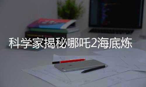 科學(xué)家揭秘哪吒2海底煉獄靈感來源，深入解析電影背后的科學(xué)依據(jù)