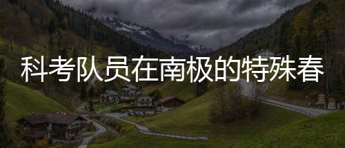 科考隊(duì)員在南極的特殊春晚體驗(yàn)，南極探險(xiǎn)中的文化碰撞與情感交融