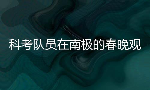 科考隊(duì)員在南極的春晚觀看之旅，挑戰(zhàn)與團(tuán)隊(duì)精神