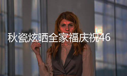 秋瓷炫曬全家福慶祝46歲生日，溫馨瞬間傳遞幸福能量