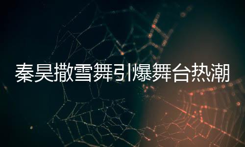 秦昊撒雪舞引爆舞臺熱潮，伊能靜忙碌幕后顯真情