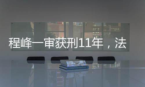 程峰一審獲刑11年，法律公正與社會(huì)正義的彰顯