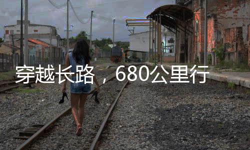 穿越長(zhǎng)路，680公里行程，耗時(shí)38小時(shí)之旅