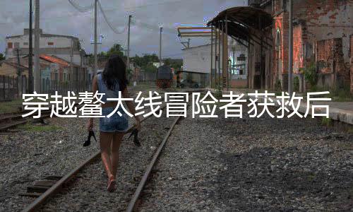 穿越鰲太線冒險(xiǎn)者獲救后被罰，違規(guī)戶外活動(dòng)的警示
