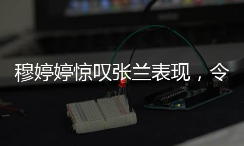 穆婷婷驚嘆張?zhí)m表現(xiàn)，令人瞠目結(jié)舌的職場傳奇