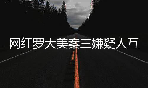 網(wǎng)紅羅大美案三嫌疑人互相道歉，揭秘事件背后的真相