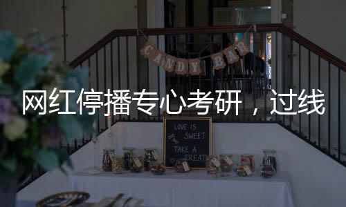 網(wǎng)紅停播專心考研，過線見證堅(jiān)持之力