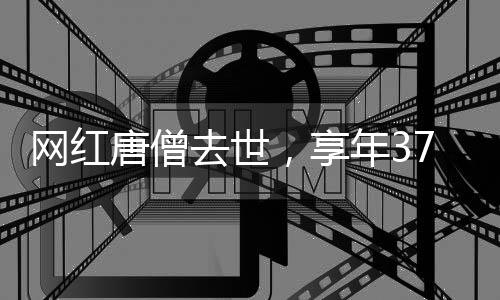 網(wǎng)紅唐僧去世，享年37歲，引發(fā)社會(huì)關(guān)注與哀悼