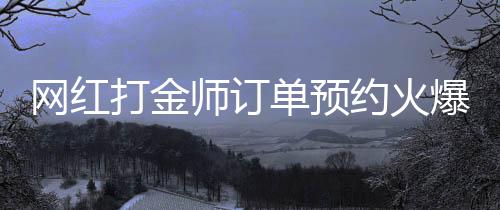 網(wǎng)紅打金師訂單預(yù)約火爆，預(yù)約已排到兩個(gè)月后