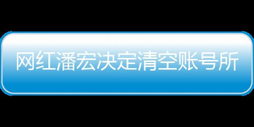 網(wǎng)紅潘宏決定清空賬號(hào)所有視頻，新篇章的開啟還是告別儀式？