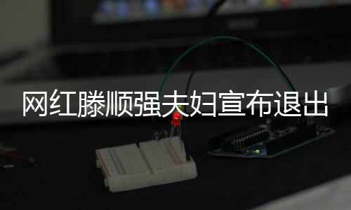 網(wǎng)紅滕順強(qiáng)夫婦宣布退出網(wǎng)絡(luò)界