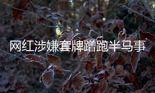 網(wǎng)紅涉嫌套牌蹭跑半馬事件，真相與反思