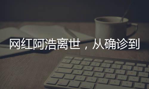 網(wǎng)紅阿浩離世，從確診到去世僅5個月，社交媒體之星凋零背后的警醒與思考