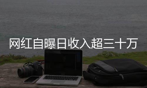 網(wǎng)紅自曝日收入超三十萬，揭開光鮮亮麗背后的故事