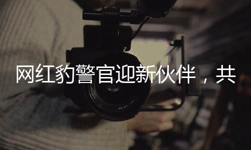 網(wǎng)紅豹警官迎新伙伴，共同守護(hù)社區(qū)安全