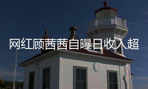 網(wǎng)紅顧茜茜自曝日收入超三十萬，揭開網(wǎng)絡(luò)紅人財富神秘面紗