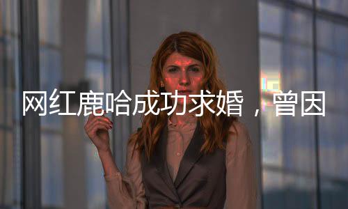 網(wǎng)紅鹿哈成功求婚，曾因模仿鹿晗風(fēng)靡網(wǎng)絡(luò)