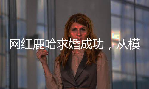 網(wǎng)紅鹿哈求婚成功，從模仿鹿晗到大火的愛情故事
