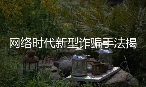 網(wǎng)絡時代新型詐騙手法揭秘，千萬資產(chǎn)被騙打賞七千萬揭秘新聞文章