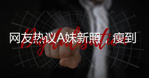 網(wǎng)友熱議A妹新照，瘦到認(rèn)不出，揭秘背后故事