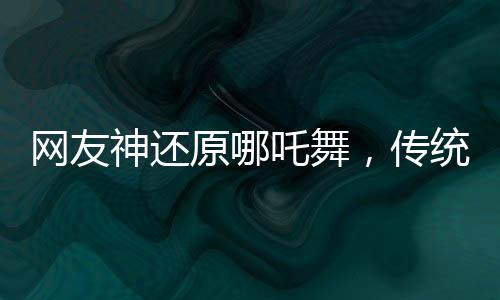 網(wǎng)友神還原哪吒舞，傳統(tǒng)文化與現(xiàn)代潮流的完美結(jié)合
