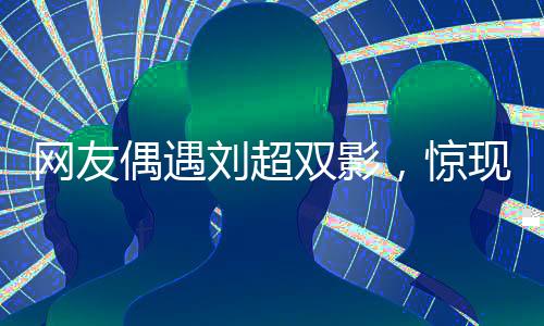 網(wǎng)友偶遇劉超雙影，驚現(xiàn)雙重身份，疑云重重以為眼花了