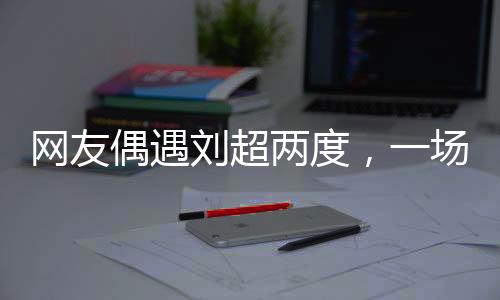 網(wǎng)友偶遇劉超兩度，一場(chǎng)疑似結(jié)婚盛宴引發(fā)網(wǎng)絡(luò)熱議