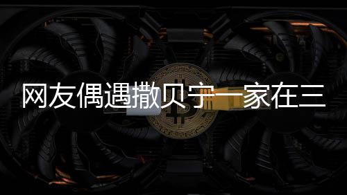 網(wǎng)友偶遇撒貝寧一家在三亞度假，休閑時(shí)光引發(fā)熱議