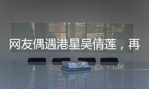 網(wǎng)友偶遇港星吳倩蓮，再現(xiàn)經(jīng)典，風華絕代依舊令人心動