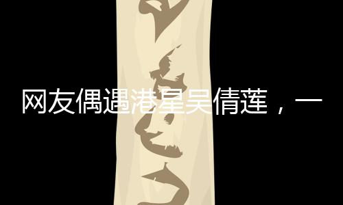網(wǎng)友偶遇港星吳倩蓮，一次難忘的路遇經(jīng)歷