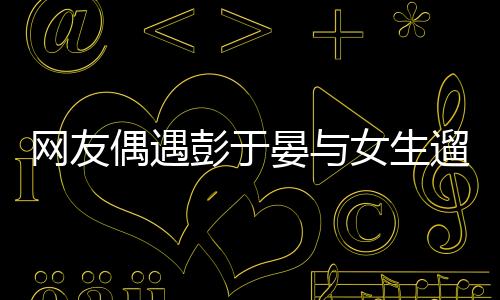 網(wǎng)友偶遇彭于晏與女生遛狗，一則令人意外的偶遇故事