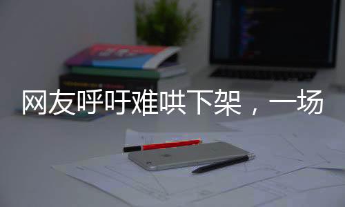 網(wǎng)友呼吁難哄下架，一場關(guān)于文化產(chǎn)品與公眾情感的探討