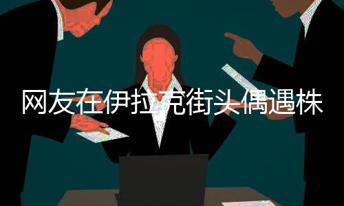 網(wǎng)友在伊拉克街頭偶遇株洲二中校服，跨文化交流的溫暖瞬間