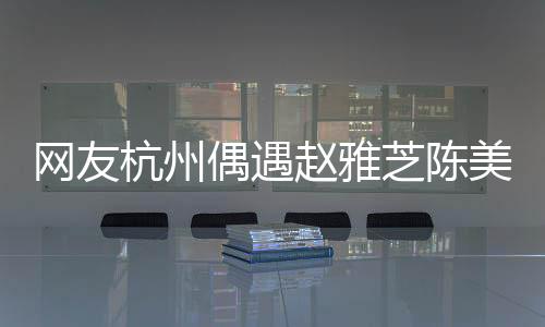 網(wǎng)友杭州偶遇趙雅芝陳美琪，跨越時(shí)空的相遇引發(fā)關(guān)注熱潮