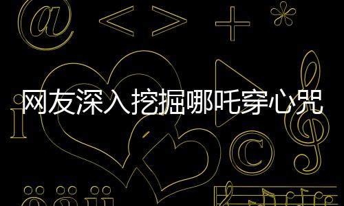 網(wǎng)友深入挖掘哪吒穿心咒，神秘咒語的背后故事