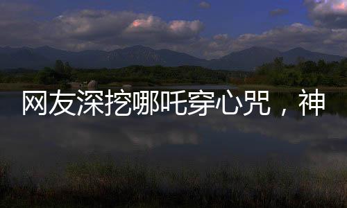 網(wǎng)友深挖哪吒穿心咒，神秘文化現(xiàn)象掀起熱議