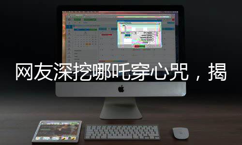 網(wǎng)友深挖哪吒穿心咒，揭秘背后的神秘力量與文化內(nèi)涵