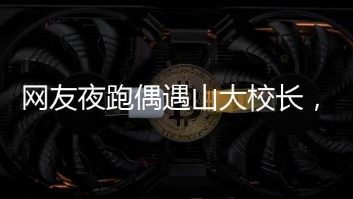 網(wǎng)友夜跑偶遇山大校長，一段美好的意外邂逅