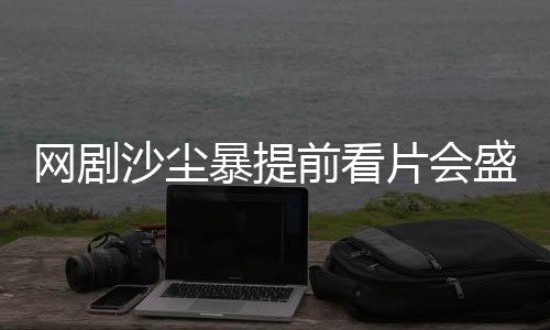 網(wǎng)劇沙塵暴提前看片會(huì)盛大舉辦，深度解讀劇情與期待