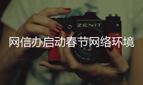 網(wǎng)信辦啟動春節(jié)網(wǎng)絡(luò)環(huán)境整治行動，全面凈化網(wǎng)絡(luò)生態(tài)，迎接和諧新年