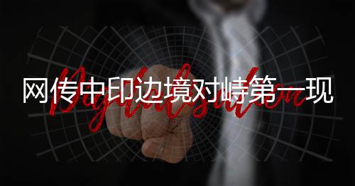 網(wǎng)傳中印邊境對(duì)峙第一現(xiàn)場(chǎng)情況揭秘